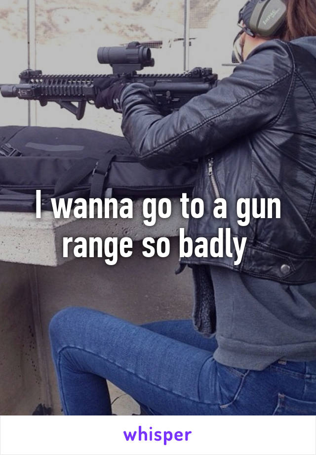 I wanna go to a gun range so badly 