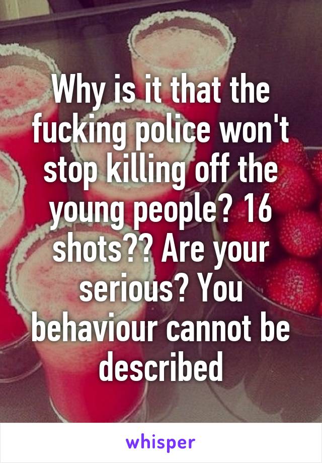 Why is it that the fucking police won't stop killing off the young people? 16 shots?? Are your serious? You behaviour cannot be described