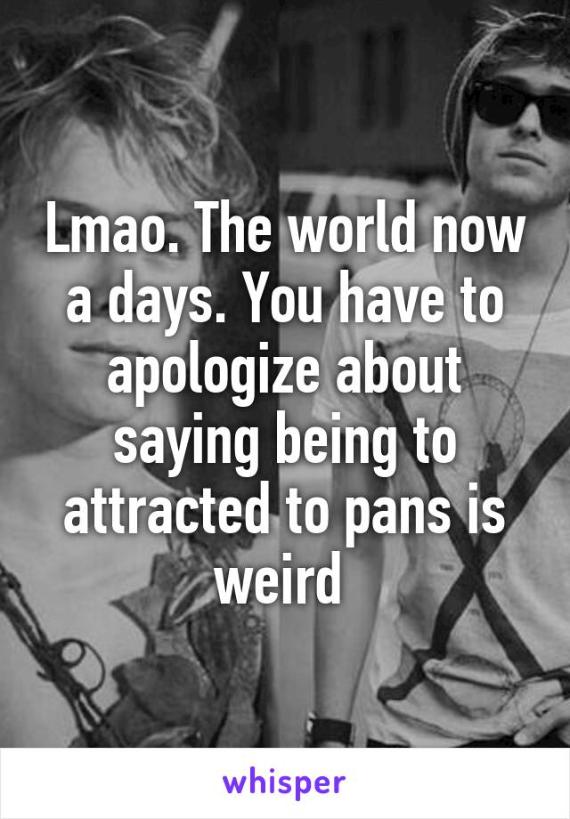 Lmao. The world now a days. You have to apologize about saying being to attracted to pans is weird 