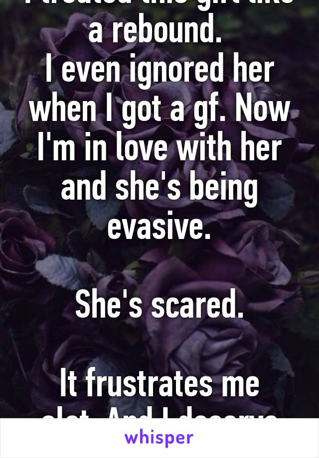 I treated this girl like a rebound. 
I even ignored her when I got a gf. Now I'm in love with her and she's being evasive.

She's scared.

It frustrates me alot. And I deserve every moment of it.