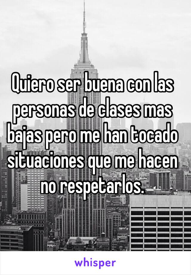 Quiero ser buena con las personas de clases mas bajas pero me han tocado situaciones que me hacen no respetarlos.