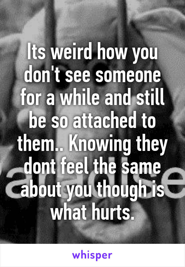 Its weird how you don't see someone for a while and still be so attached to them.. Knowing they dont feel the same about you though is what hurts.