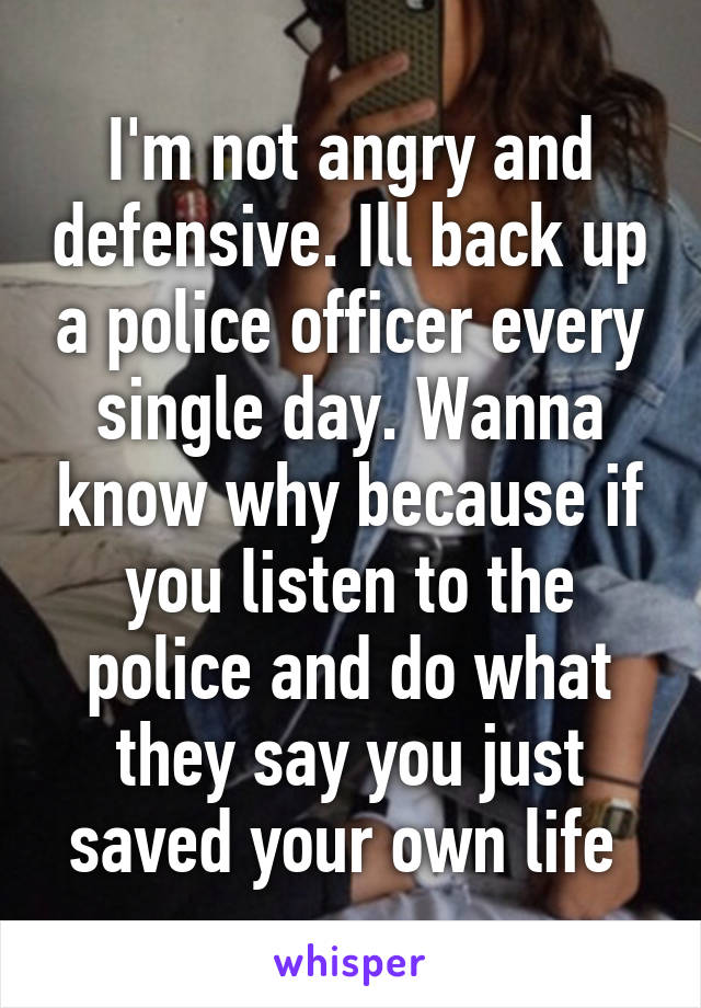 I'm not angry and defensive. Ill back up a police officer every single day. Wanna know why because if you listen to the police and do what they say you just saved your own life 