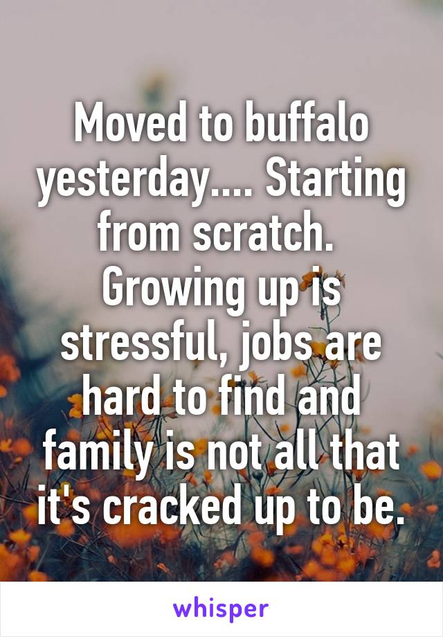 Moved to buffalo yesterday.... Starting from scratch.  Growing up is stressful, jobs are hard to find and family is not all that it's cracked up to be.