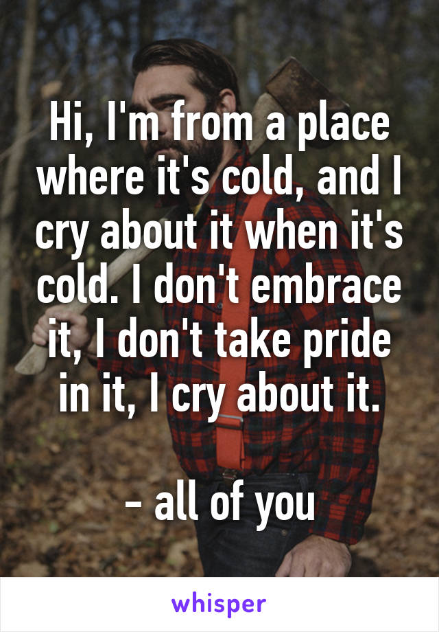 Hi, I'm from a place where it's cold, and I cry about it when it's cold. I don't embrace it, I don't take pride in it, I cry about it.

- all of you