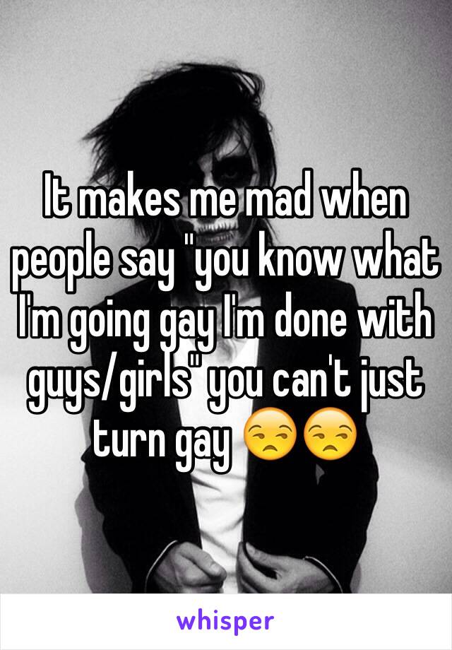 It makes me mad when people say "you know what I'm going gay I'm done with guys/girls" you can't just turn gay 😒😒