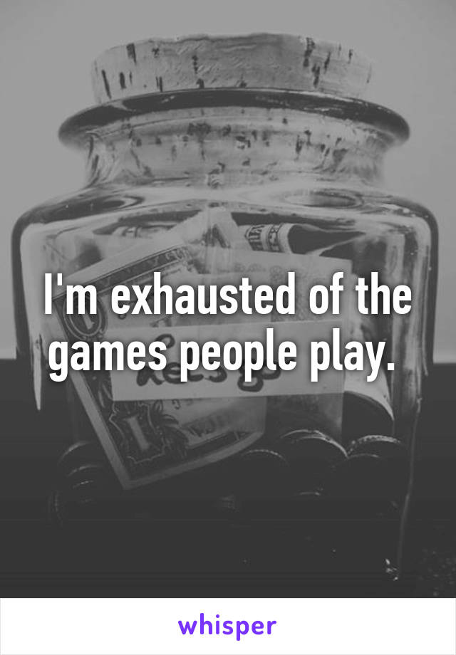 I'm exhausted of the games people play. 