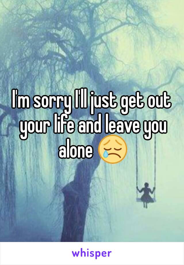 I'm sorry I'll just get out your life and leave you alone 😢