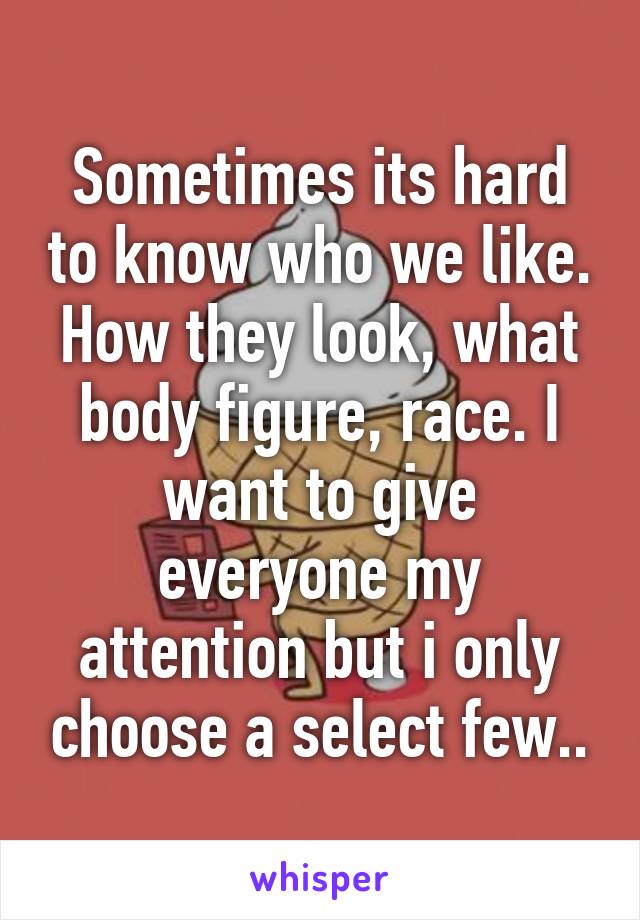 Sometimes its hard to know who we like. How they look, what body figure, race. I want to give everyone my attention but i only choose a select few..