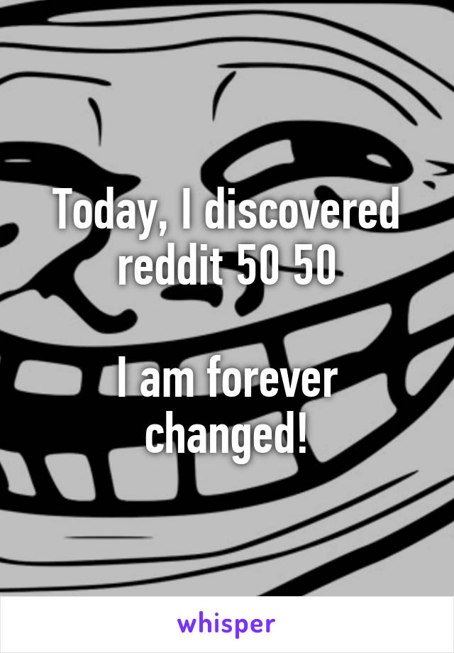 Today, I discovered reddit 50 50

I am forever changed!