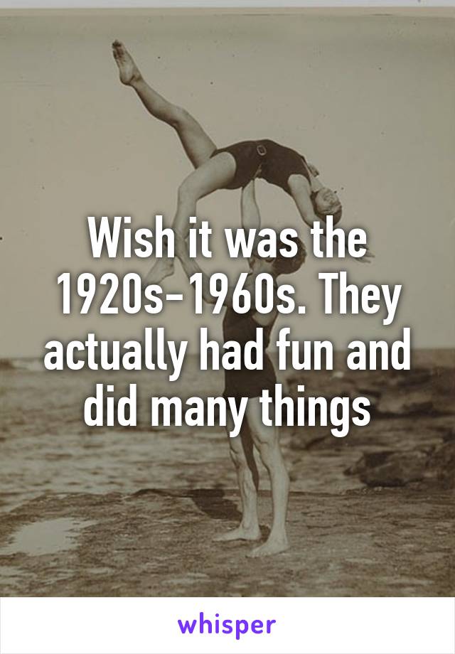 Wish it was the 1920s-1960s. They actually had fun and did many things