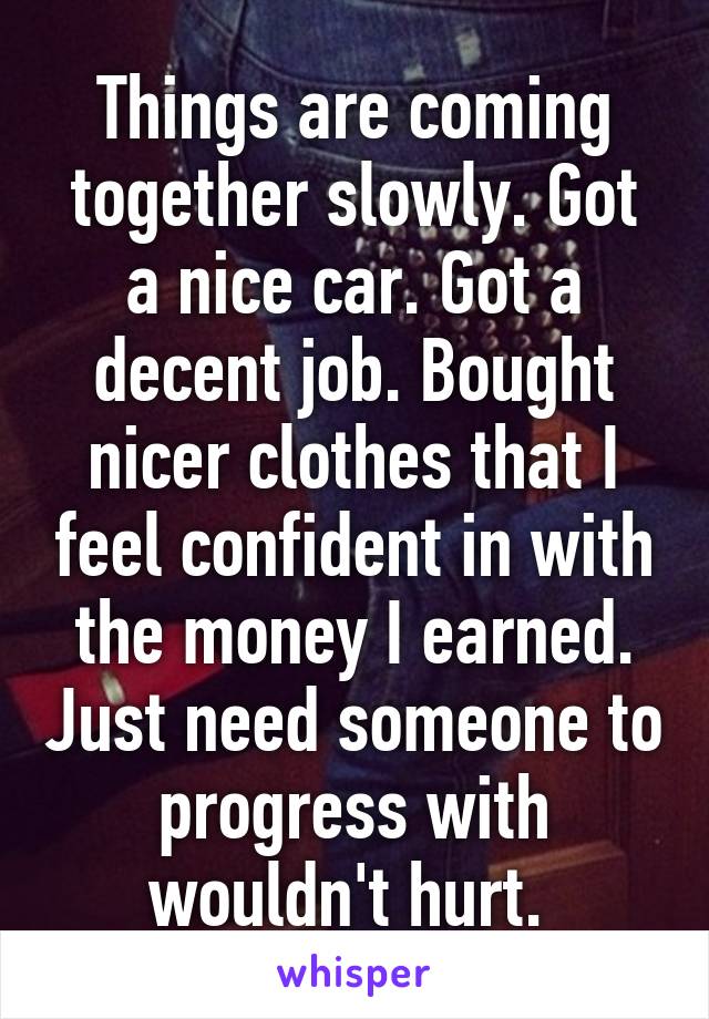 Things are coming together slowly. Got a nice car. Got a decent job. Bought nicer clothes that I feel confident in with the money I earned. Just need someone to progress with wouldn't hurt. 