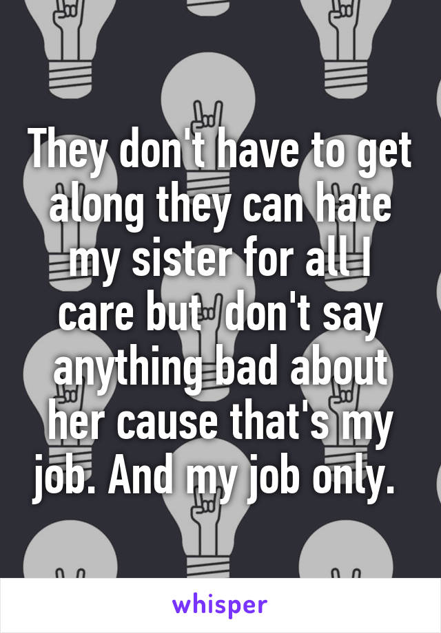 They don't have to get along they can hate my sister for all I care but  don't say anything bad about her cause that's my job. And my job only. 
