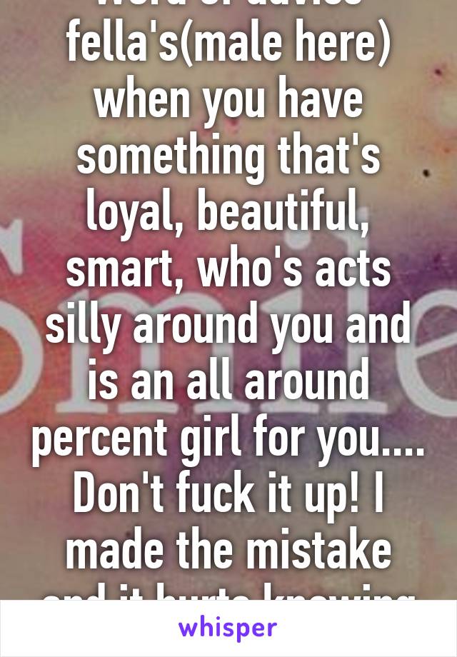 Word of advice fella's(male here) when you have something that's loyal, beautiful, smart, who's acts silly around you and is an all around percent girl for you.... Don't fuck it up! I made the mistake and it hurts knowing she's gone 