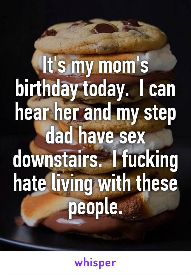 It's my mom's birthday today.  I can hear her and my step dad have sex downstairs.  I fucking hate living with these people.