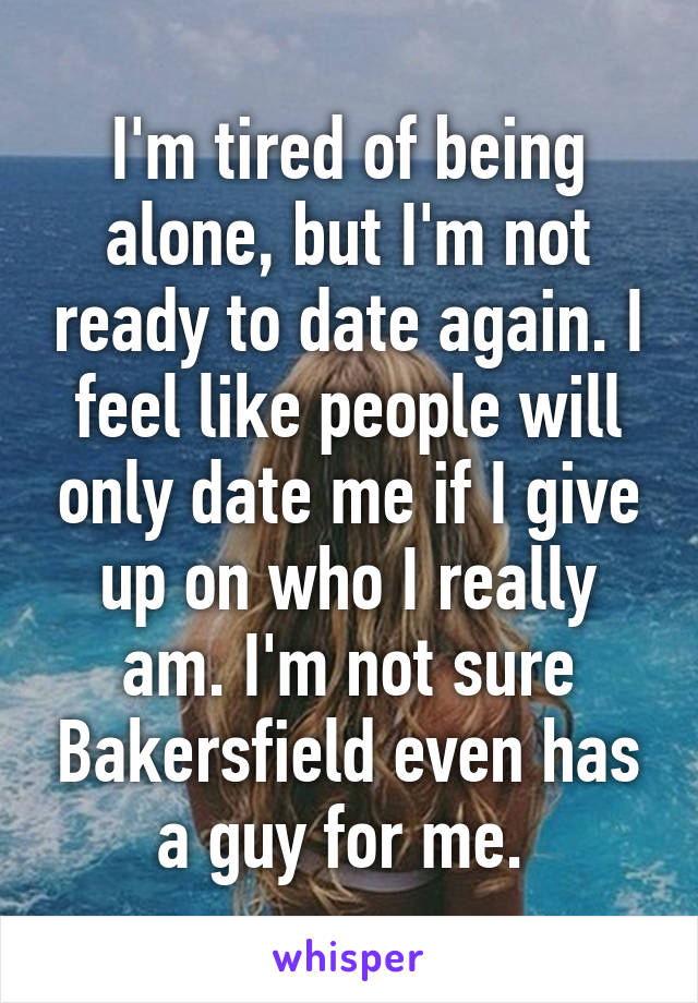 I'm tired of being alone, but I'm not ready to date again. I feel like people will only date me if I give up on who I really am. I'm not sure Bakersfield even has a guy for me. 