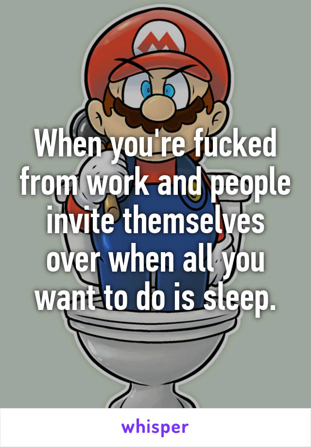 When you're fucked from work and people invite themselves over when all you want to do is sleep.