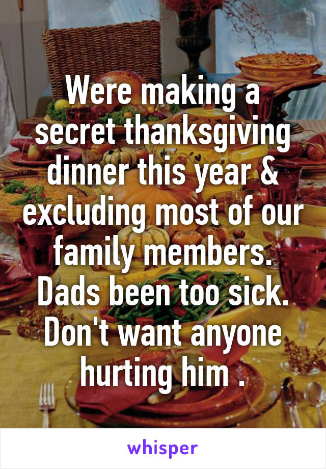 Were making a secret thanksgiving dinner this year & excluding most of our family members. Dads been too sick. Don't want anyone hurting him .