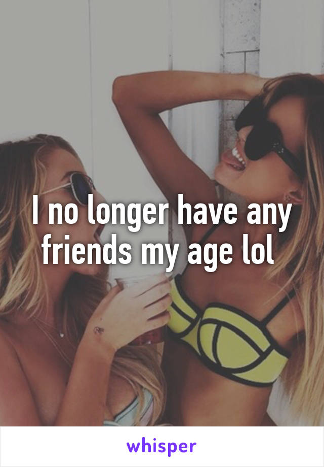 I no longer have any friends my age lol 