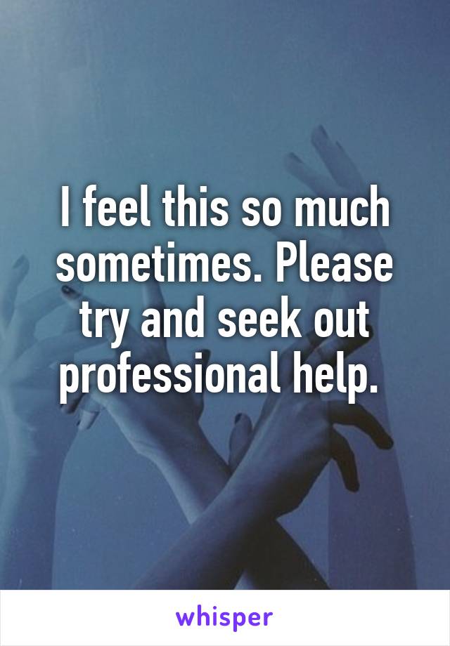 I feel this so much sometimes. Please try and seek out professional help. 
