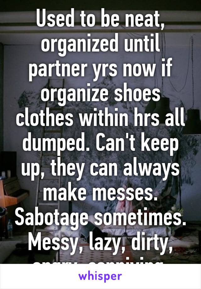 Used to be neat, organized until partner yrs now if organize shoes clothes within hrs all dumped. Can't keep up, they can always make messes. Sabotage sometimes. Messy, lazy, dirty, angry, conniving.