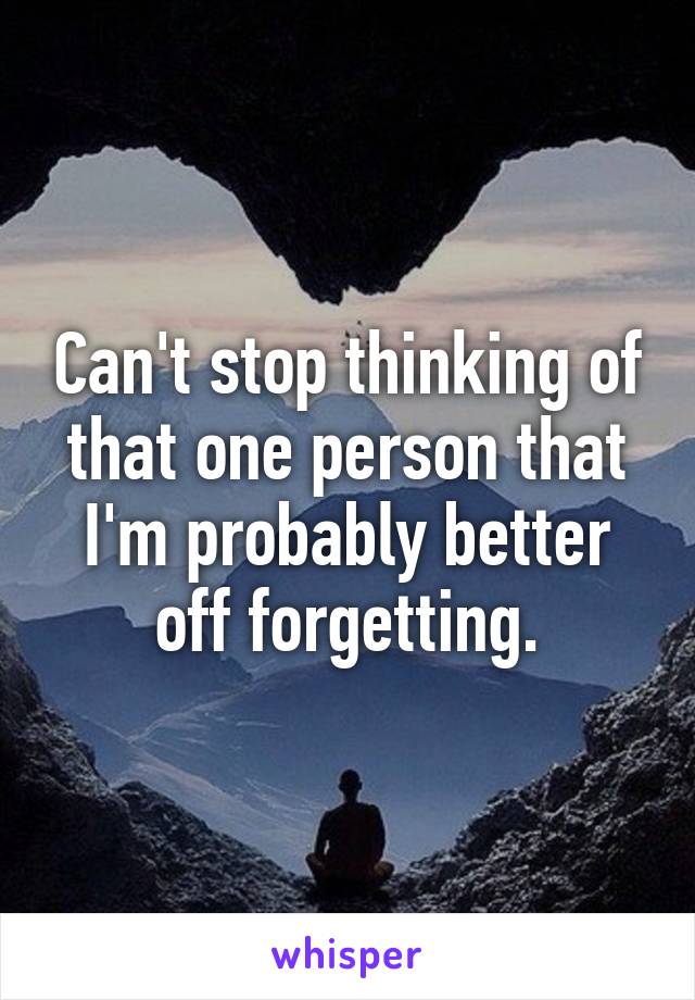 Can't stop thinking of that one person that I'm probably better off forgetting.