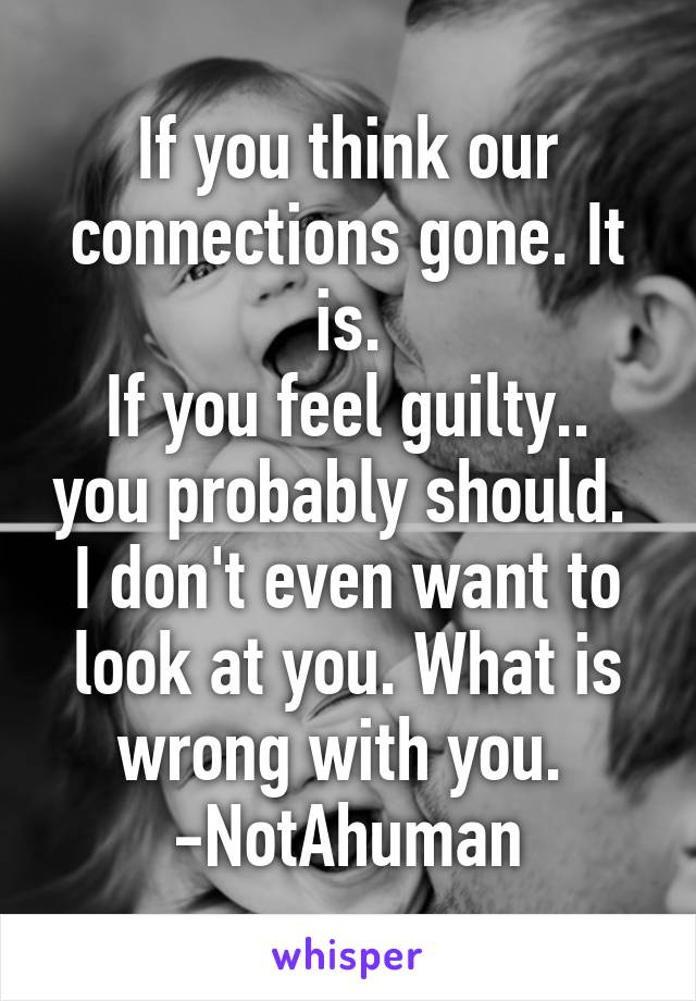 If you think our connections gone. It is.
If you feel guilty.. you probably should. 
I don't even want to look at you. What is wrong with you. 
-NotAhuman