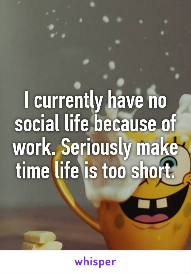 I currently have no social life because of work. Seriously make time life is too short.