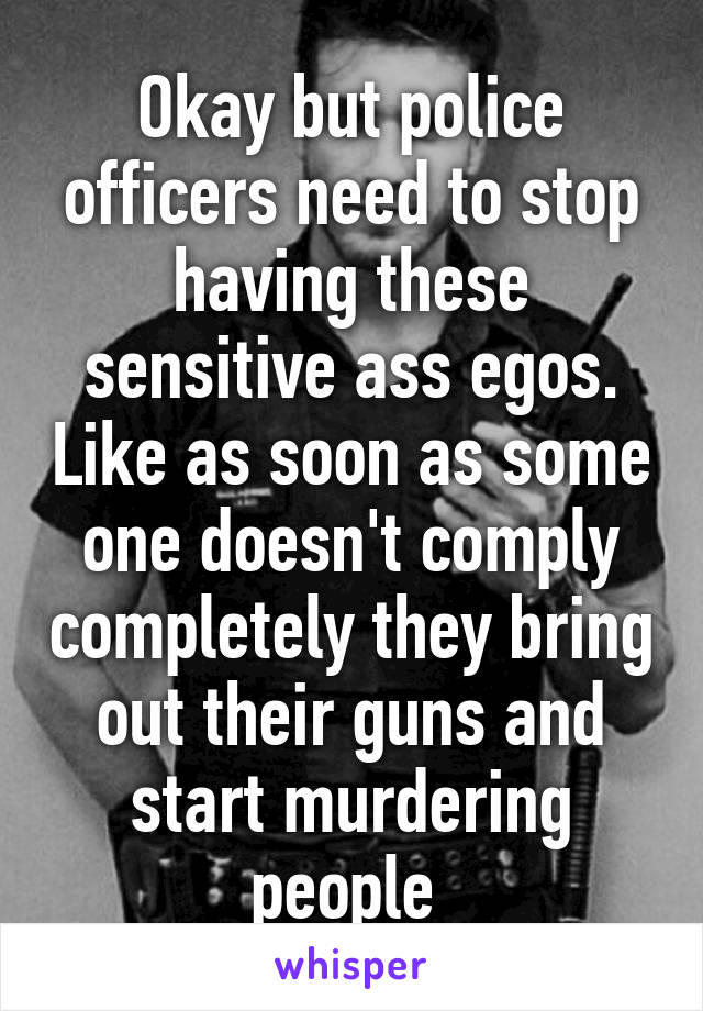 Okay but police officers need to stop having these sensitive ass egos. Like as soon as some one doesn't comply completely they bring out their guns and start murdering people 