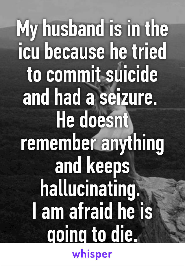 My husband is in the icu because he tried to commit suicide and had a seizure. 
He doesnt remember anything and keeps hallucinating. 
I am afraid he is going to die.