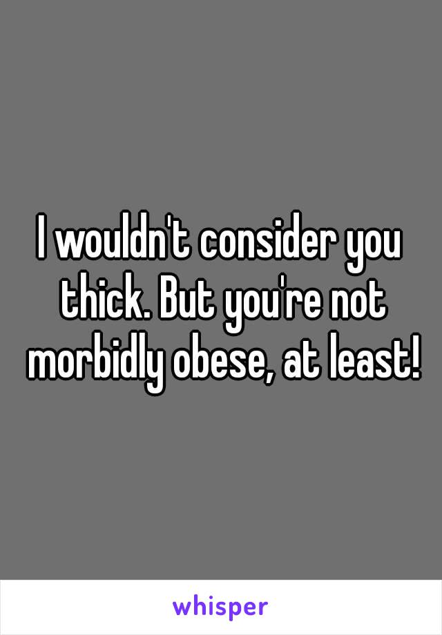 I wouldn't consider you thick. But you're not morbidly obese, at least!