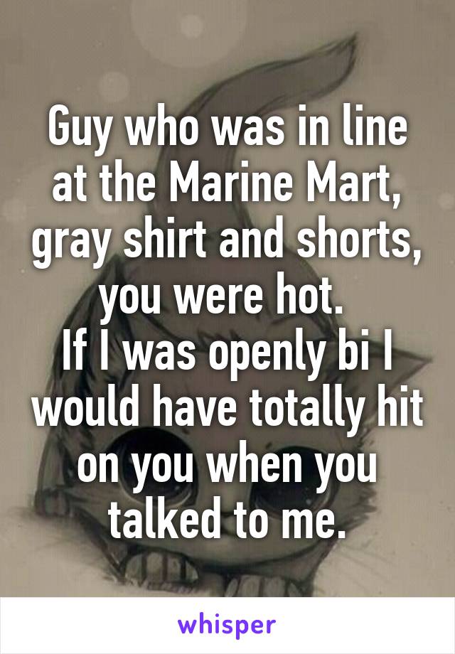 Guy who was in line at the Marine Mart, gray shirt and shorts, you were hot. 
If I was openly bi I would have totally hit on you when you talked to me.