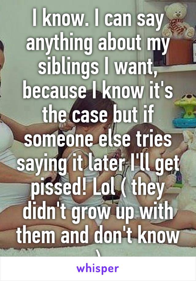 I know. I can say anything about my siblings I want, because I know it's the case but if someone else tries saying it later I'll get pissed! Lol ( they didn't grow up with them and don't know )
