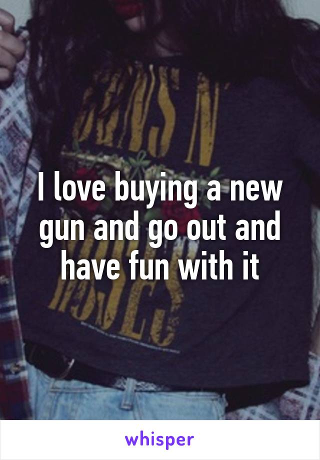 I love buying a new gun and go out and have fun with it