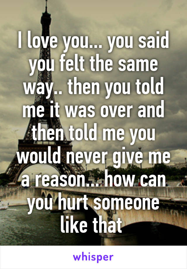 I love you... you said you felt the same way.. then you told me it was over and then told me you would never give me a reason... how can you hurt someone like that 