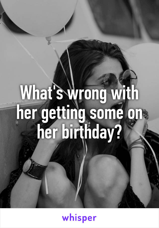 What's wrong with her getting some on her birthday?