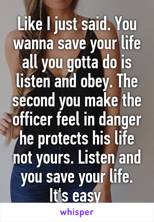 Like I just said. You wanna save your life all you gotta do is listen and obey. The second you make the officer feel in danger he protects his life not yours. Listen and you save your life. It's easy 