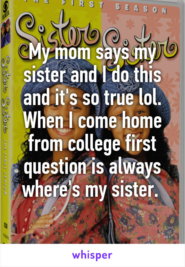 My mom says my sister and I do this and it's so true lol. When I come home from college first question is always where's my sister. 
