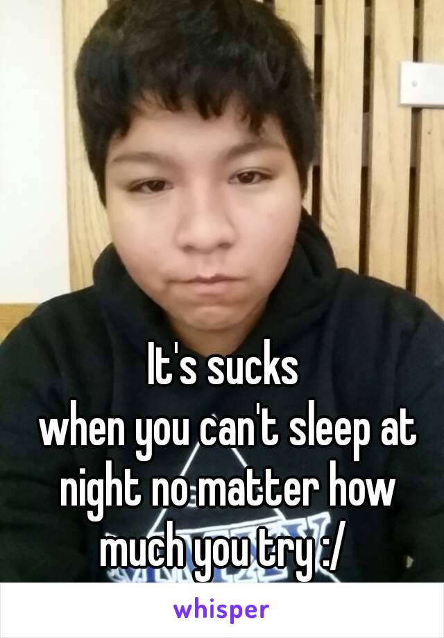 It's sucks
 when you can't sleep at night no matter how much you try :/ 
