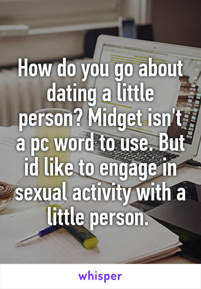 How do you go about dating a little person? Midget isn't a pc word to use. But id like to engage in sexual activity with a little person. 