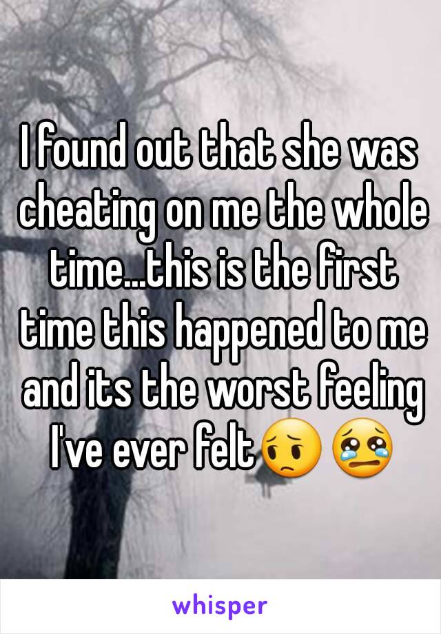 I found out that she was cheating on me the whole time...this is the first time this happened to me and its the worst feeling I've ever felt😔😢