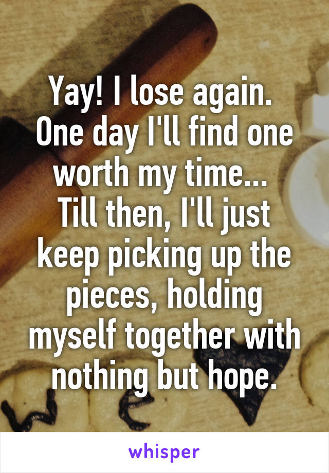 Yay! I lose again. 
One day I'll find one worth my time... 
Till then, I'll just keep picking up the pieces, holding myself together with nothing but hope.