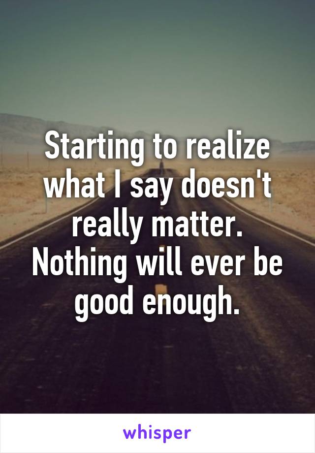 Starting to realize what I say doesn't really matter. Nothing will ever be good enough.