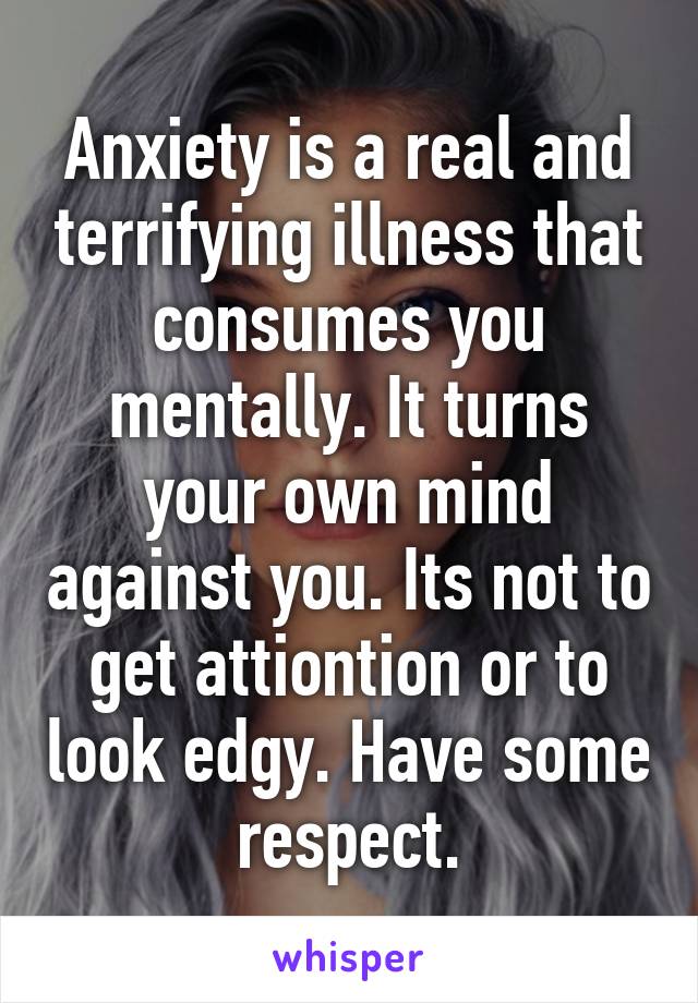 Anxiety is a real and terrifying illness that consumes you mentally. It turns your own mind against you. Its not to get attiontion or to look edgy. Have some respect.