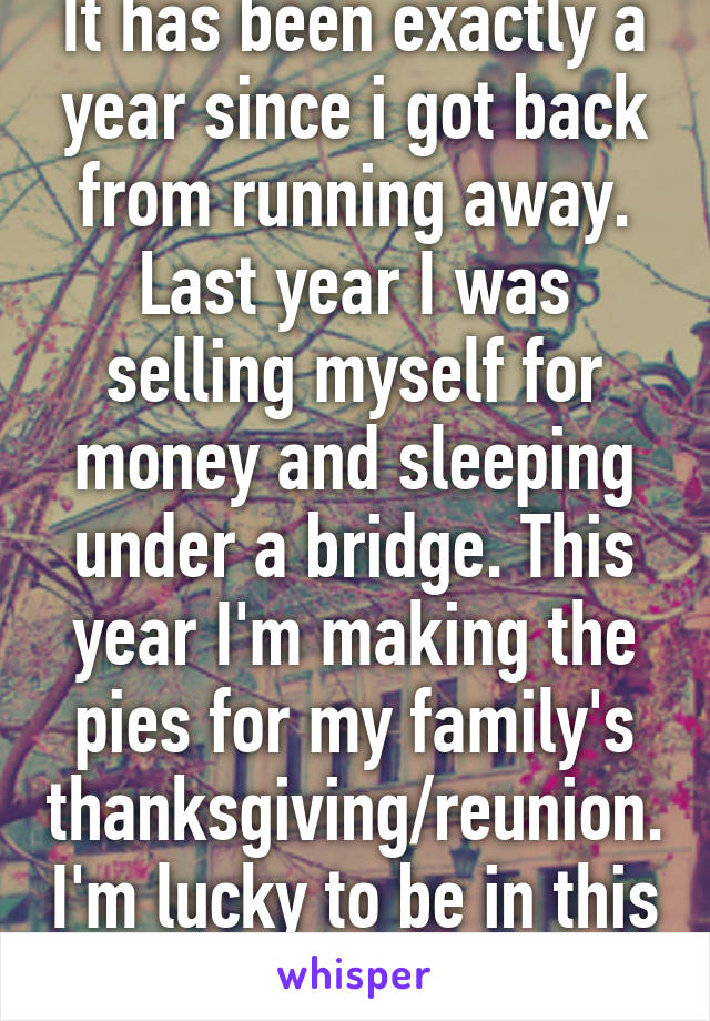 It has been exactly a year since i got back from running away. Last year I was selling myself for money and sleeping under a bridge. This year I'm making the pies for my family's thanksgiving/reunion. I'm lucky to be in this family. 