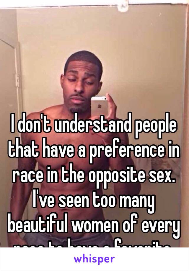 I don't understand people that have a preference in race in the opposite sex. I've seen too many beautiful women of every race to have a favorite. 