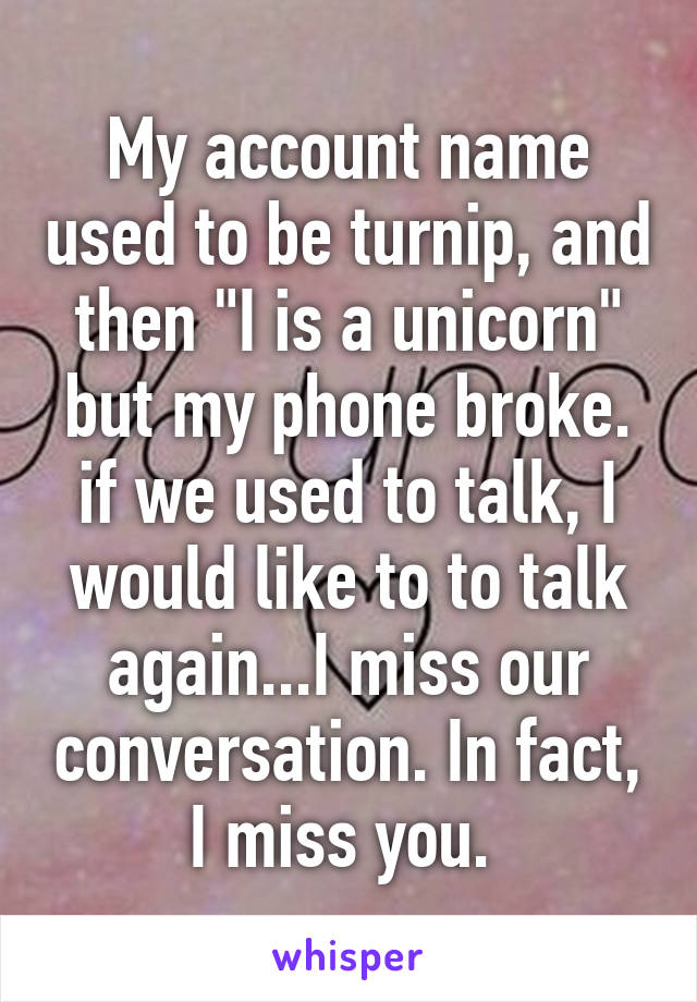 My account name used to be turnip, and then "I is a unicorn" but my phone broke. if we used to talk, I would like to to talk again...I miss our conversation. In fact, I miss you. 