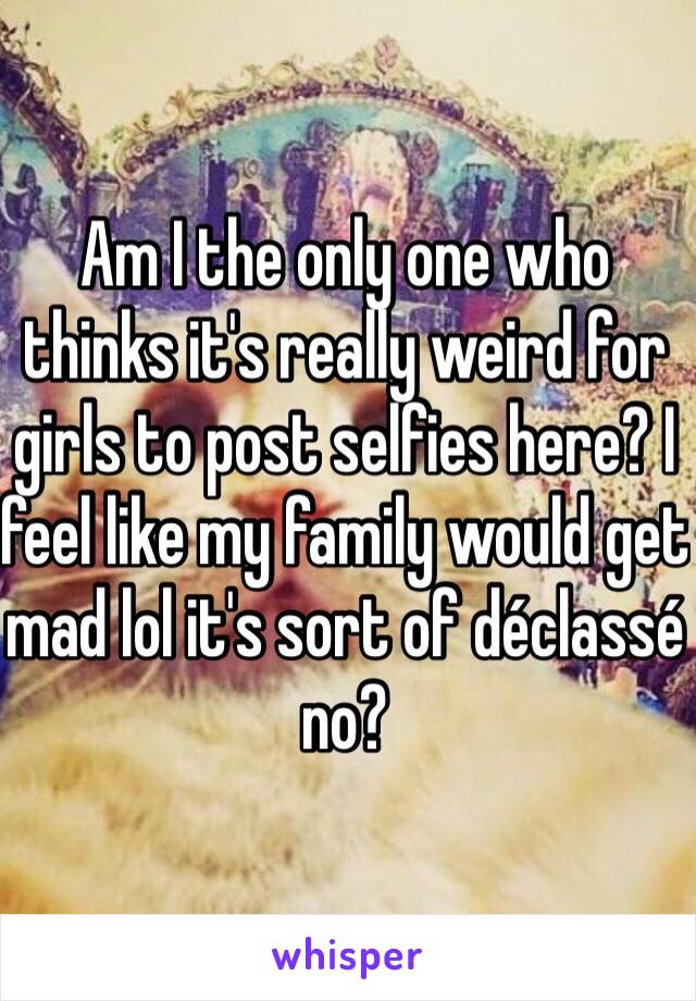 Am I the only one who thinks it's really weird for girls to post selfies here? I feel like my family would get mad lol it's sort of déclassé no?