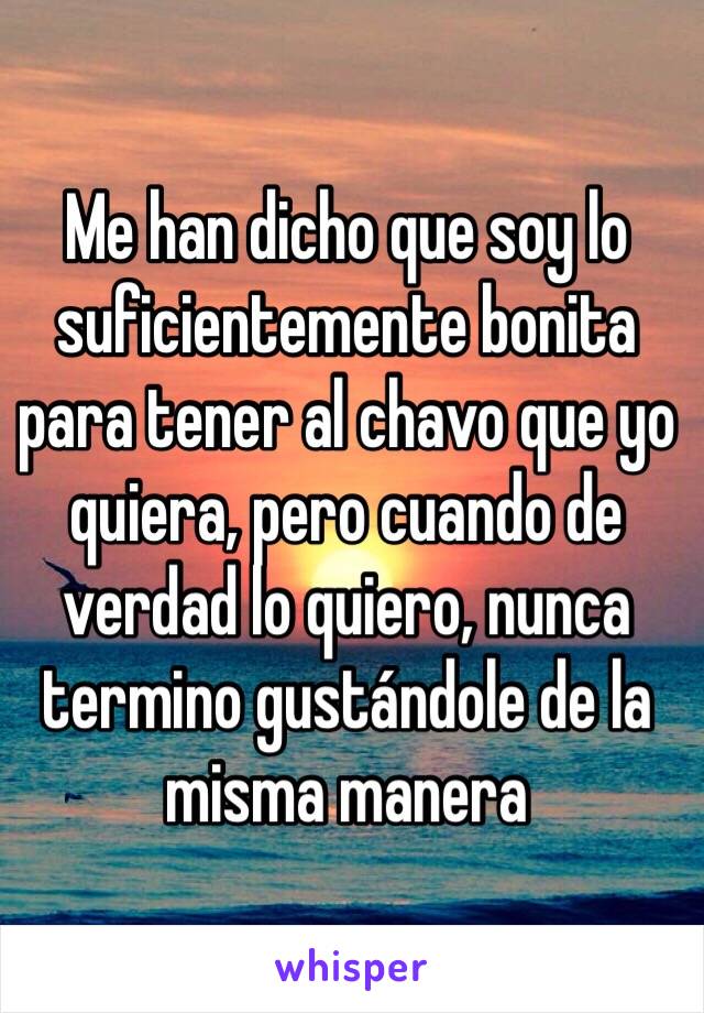 Me han dicho que soy lo suficientemente bonita para tener al chavo que yo quiera, pero cuando de verdad lo quiero, nunca termino gustándole de la misma manera 