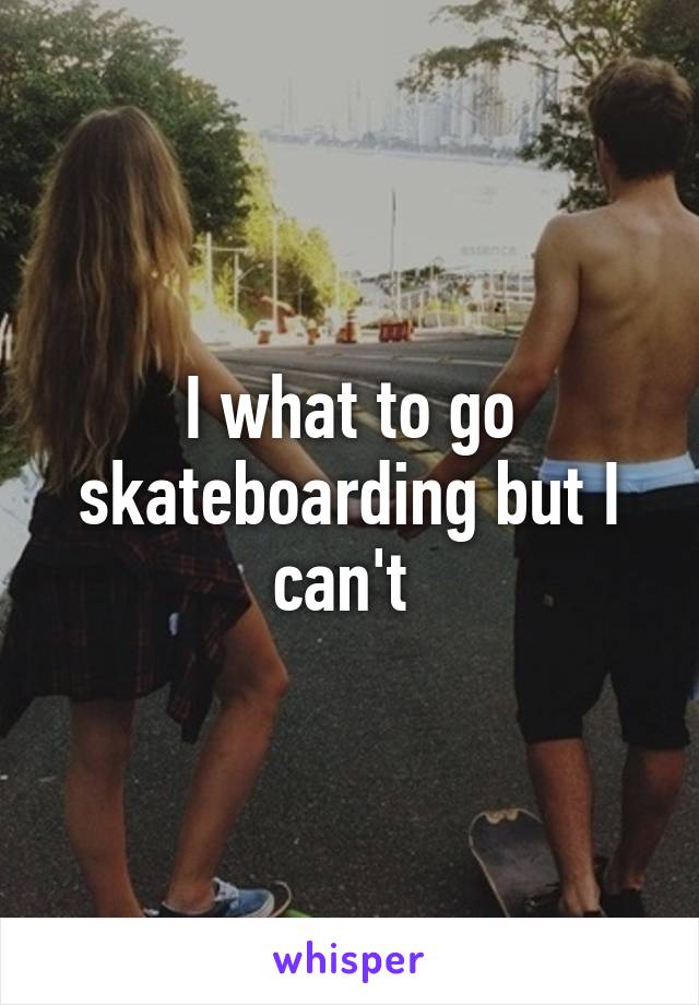 I what to go skateboarding but I can't 